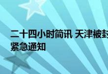 二十四小时简讯 天津被封小区名单 天津全市核酸检测15日紧急通知