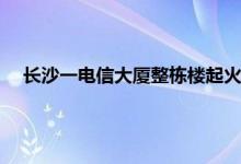 长沙一电信大厦整栋楼起火伤亡不明 长沙市近期发生的火灾