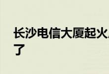 长沙电信大厦起火原因 现场火光冲天太恐怖了