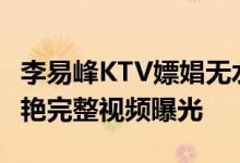 李易峰KTV嫖娼无水印视频是真的吗 6分钟惊艳完整视频曝光