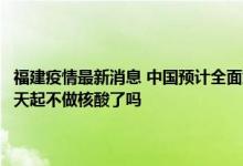 今日快讯：福建疫情最新消息 中国预计全面解封日期什么时候 中国出入境最新通知 明天起不做核酸了吗