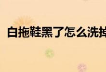 白拖鞋黑了怎么洗掉 (白拖鞋黑了如何洗掉)