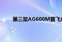 第三架AG600M首飞成功 ag600为什么重新设计