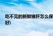 吃不完的新鲜猪肝怎么保存 (吃不完的新鲜猪肝怎么放比较好)