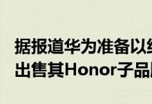 据报道华为准备以约150亿美元的全现金交易出售其Honor子品牌