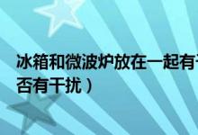 冰箱和微波炉放在一起有干扰吗（冰箱和微波炉放在一起是否有干扰）