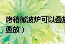 烤箱微波炉可以叠放吗（烤箱微波炉是否可以叠放）