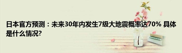 日本官方预测：未来30年内发生7级大地震概率达70% 具体是什么情况?