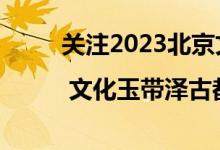 关注2023北京文化论坛 | 文化玉带泽古都 具体是什么情况?