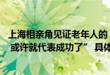 上海相亲角见证老年人的“生猛”爱情“如果下周TA不来了 或许就代表成功了” 具体是什么情况?