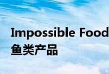 Impossible Foods正致力于以植物为基础的鱼类产品