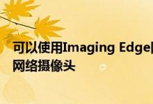 可以使用Imaging Edge网络摄像头软件将索尼摄像机用作网络摄像头