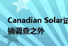 Canadian Solar试图将其产品排除在的反倾销调查之外