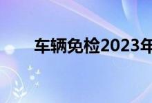 车辆免检2023年新规定（车辆免检）