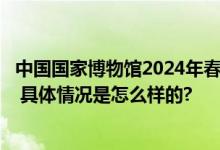 中国国家博物馆2024年春节开放时间：每天开馆和闭关时间 具体情况是怎么样的?