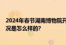 2024年春节湖南博物院开放时间 过年每天几点营业 具体情况是怎么样的?