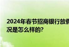 2024年春节招商银行放假时间：过年招行会营业吗 具体情况是怎么样的?