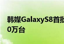 韩媒GalaxyS8首批出货量增加40%销量6000万台