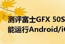 测评富士GFX 50S无反相机与Win10手机真能运行Android/iOS程序