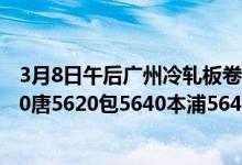 3月8日午后广州冷轧板卷价格补跌30。现1.0鞍5650首5650唐5620包5640本浦5640柳5650。