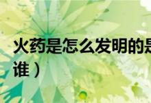火药是怎么发明的是谁发明的（发明火药的是谁）