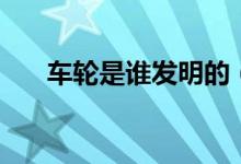 车轮是谁发明的（车轮是如何发明的）