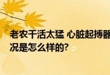 老农干活太猛 心脏起搏器跳出体外 网友：太吓人了 具体情况是怎么样的?