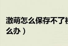 激萌怎么保存不了视频（激萌保存不了视频怎么办）
