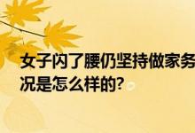 女子闪了腰仍坚持做家务险致瘫痪 网友：太吓人了 具体情况是怎么样的?