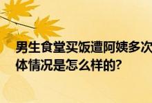 男生食堂买饭遭阿姨多次无视并赶走 当事人：无语笑了 具体情况是怎么样的?
