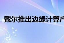 戴尔推出边缘计算产品组合以提供实时见解